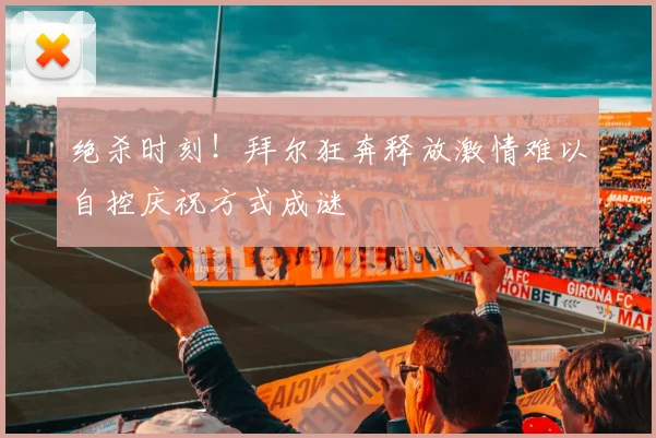 绝杀时刻！拜尔狂奔释放激情难以自控庆祝方式成谜