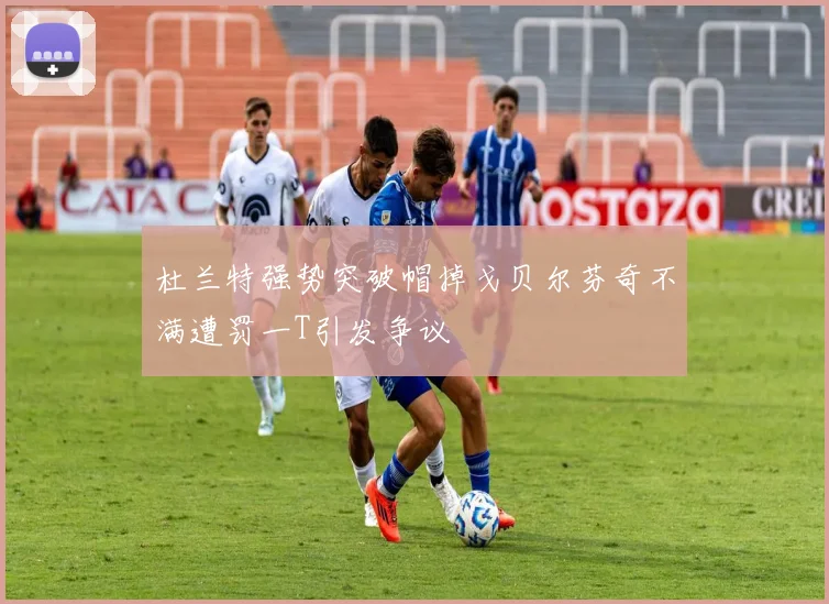 杜兰特强势突破帽掉戈贝尔芬奇不满遭罚一T引发争议