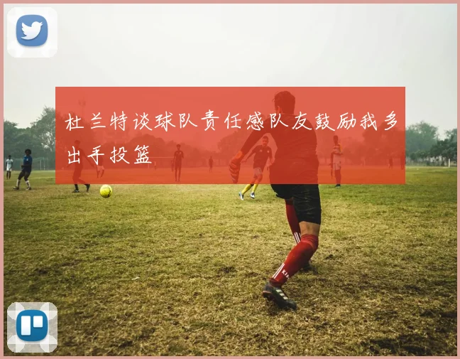 杜兰特谈球队责任感队友鼓励我多出手投篮