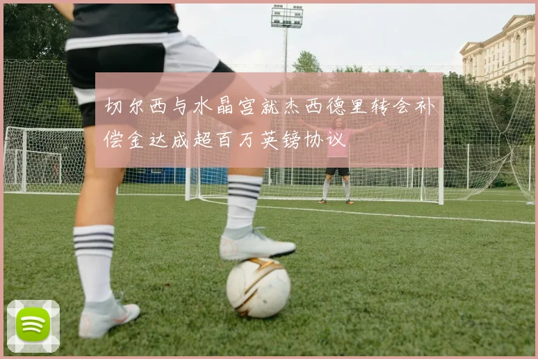 切尔西与水晶宫就杰西德里转会补偿金达成超百万英镑协议