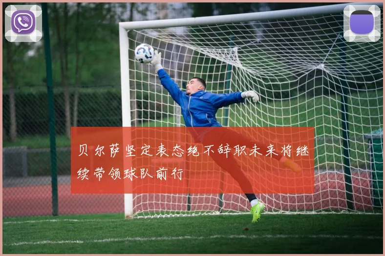 贝尔萨坚定表态绝不辞职未来将继续带领球队前行