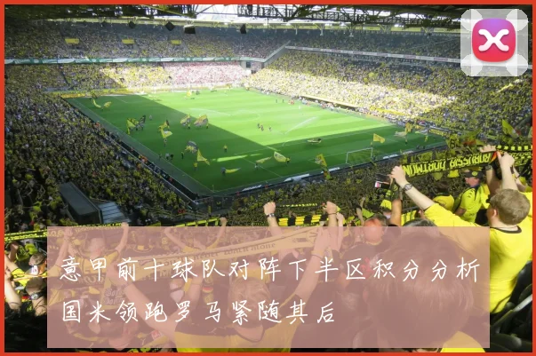 意甲前十球队对阵下半区积分分析国米领跑罗马紧随其后