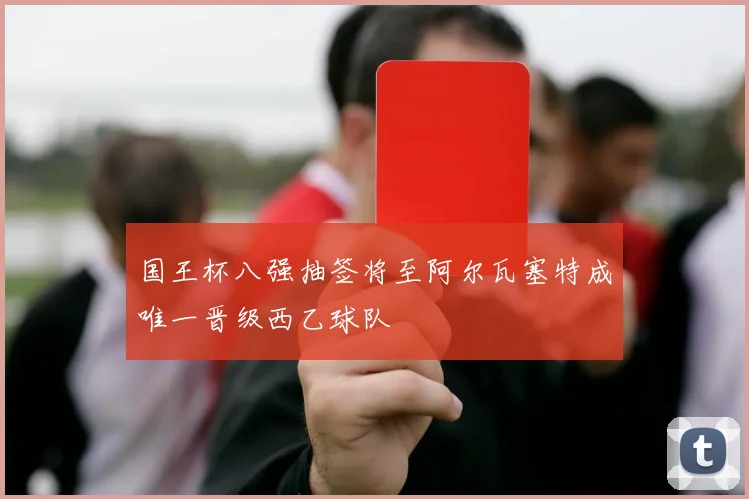 国王杯八强抽签将至阿尔瓦塞特成唯一晋级西乙球队