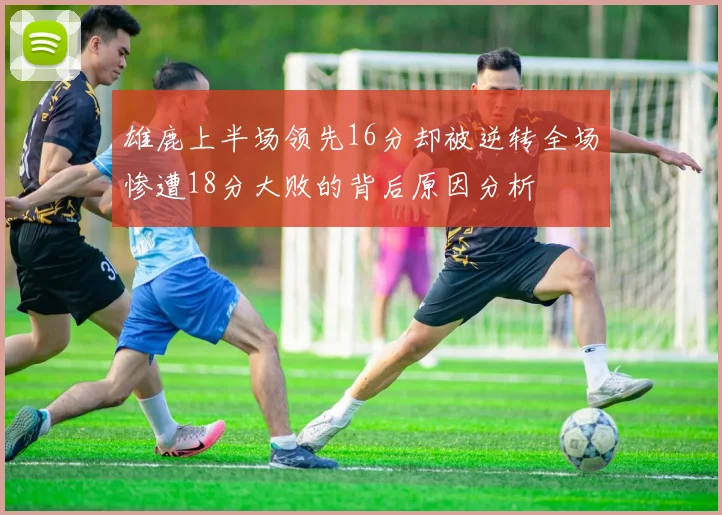 雄鹿上半场领先16分却被逆转全场惨遭18分大败的背后原因分析