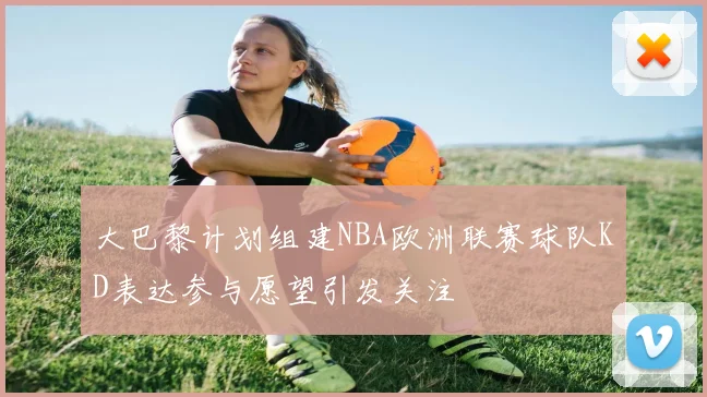 大巴黎计划组建NBA欧洲联赛球队KD表达参与愿望引发关注