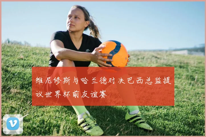 维尼修斯与哈兰德对决巴西总监提议世界杯前友谊赛