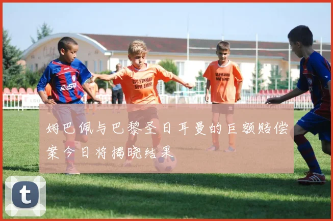 姆巴佩与巴黎圣日耳曼的巨额赔偿案今日将揭晓结果