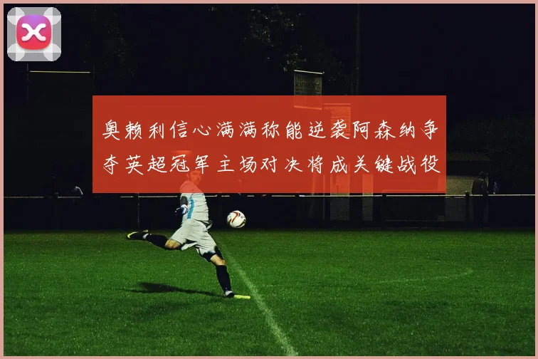 奥赖利信心满满称能逆袭阿森纳争夺英超冠军主场对决将成关键战役