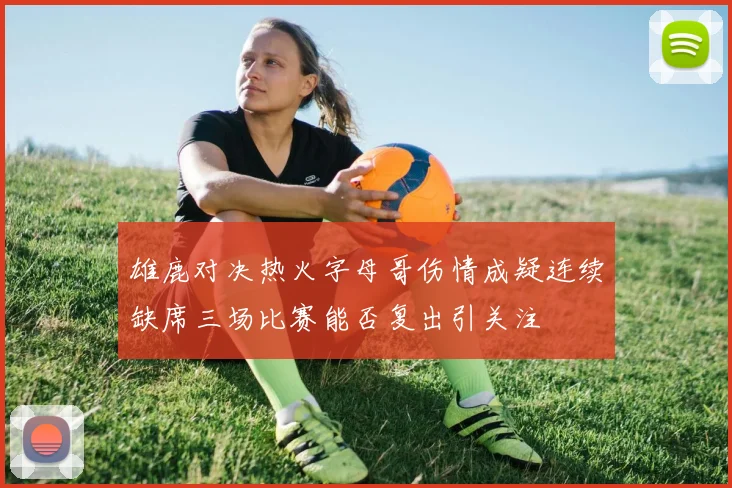 雄鹿对决热火字母哥伤情成疑连续缺席三场比赛能否复出引关注