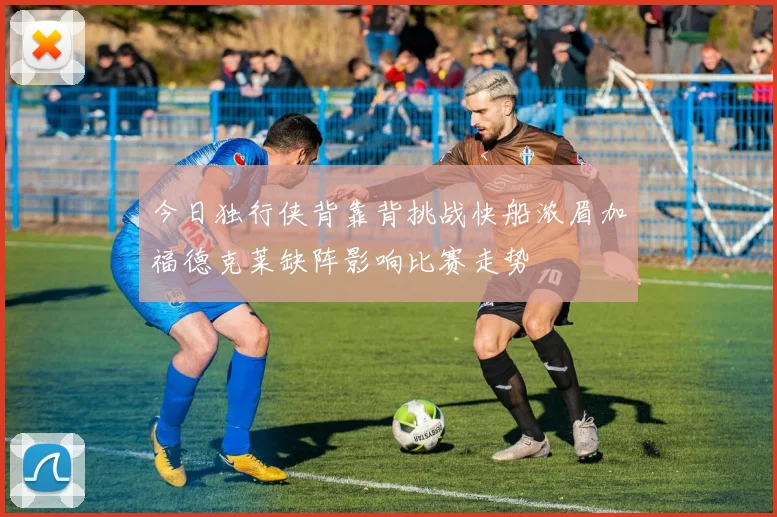今日独行侠背靠背挑战快船浓眉加福德克莱缺阵影响比赛走势