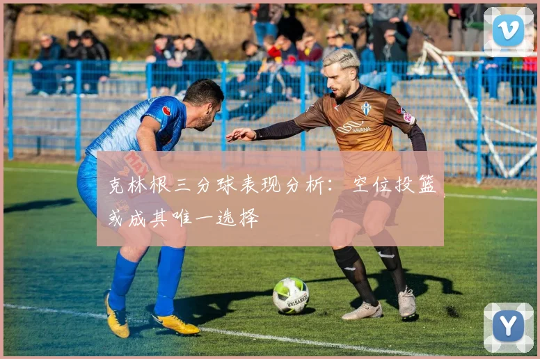 克林根三分球表现分析：空位投篮或成其唯一选择