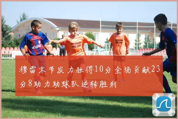 穆雷末节发力独得10分全场贡献23分8助力助球队逆转胜利