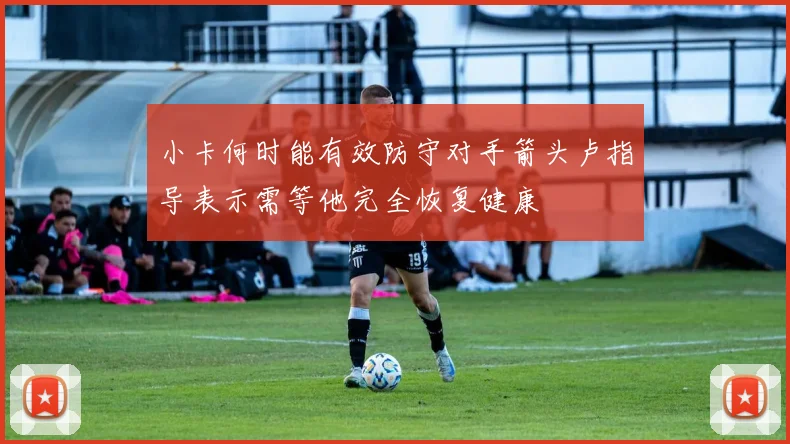 小卡何时能有效防守对手箭头卢指导表示需等他完全恢复健康