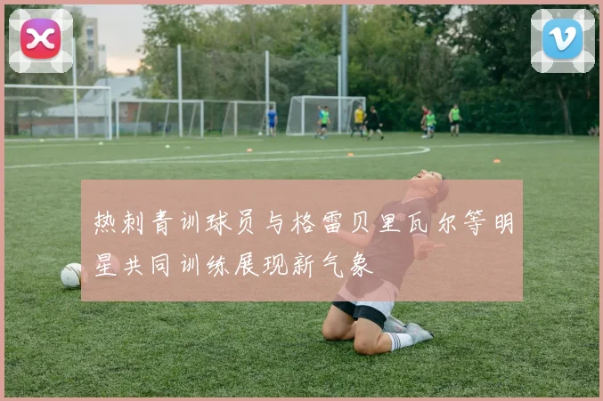 热刺青训球员与格雷贝里瓦尔等明星共同训练展现新气象
