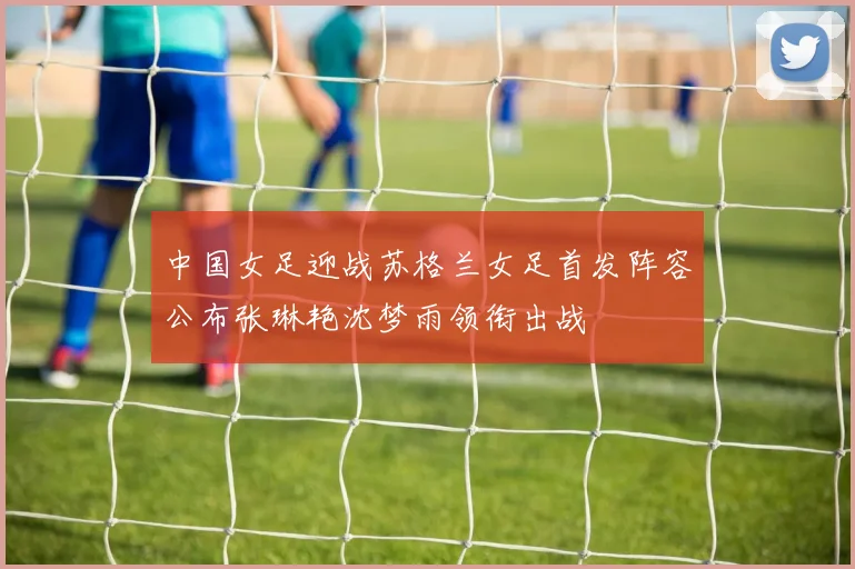 中国女足迎战苏格兰女足首发阵容公布张琳艳沈梦雨领衔出战