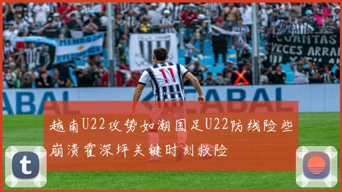 越南U22攻势如潮国足U22防线险些崩溃霍深坪关键时刻救险