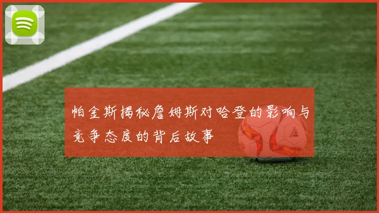 帕金斯揭秘詹姆斯对哈登的影响与竞争态度的背后故事
