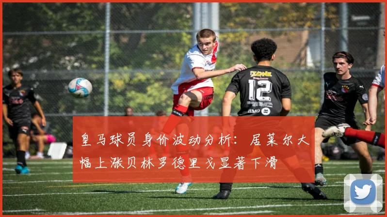 皇马球员身价波动分析：居莱尔大幅上涨贝林罗德里戈显著下滑