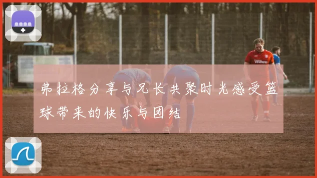 弗拉格分享与兄长共聚时光感受篮球带来的快乐与团结