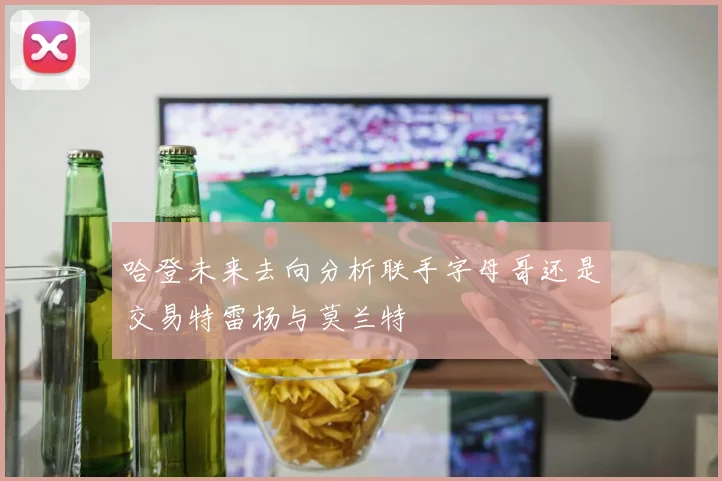 哈登未来去向分析联手字母哥还是交易特雷杨与莫兰特