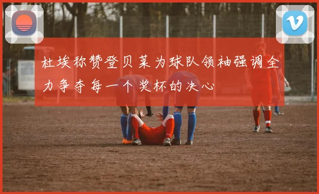 杜埃称赞登贝莱为球队领袖强调全力争夺每一个奖杯的决心