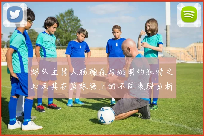 球队主持人杨瀚森与姚明的独特之处及其在篮球场上的不同表现分析