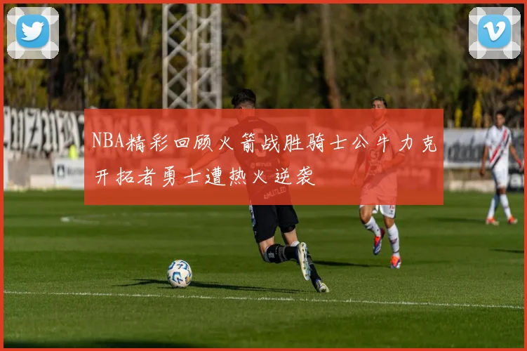 NBA精彩回顾火箭战胜骑士公牛力克开拓者勇士遭热火逆袭