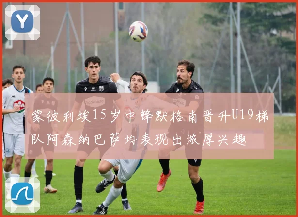 蒙彼利埃15岁中锋默格南晋升U19梯队阿森纳巴萨均表现出浓厚兴趣