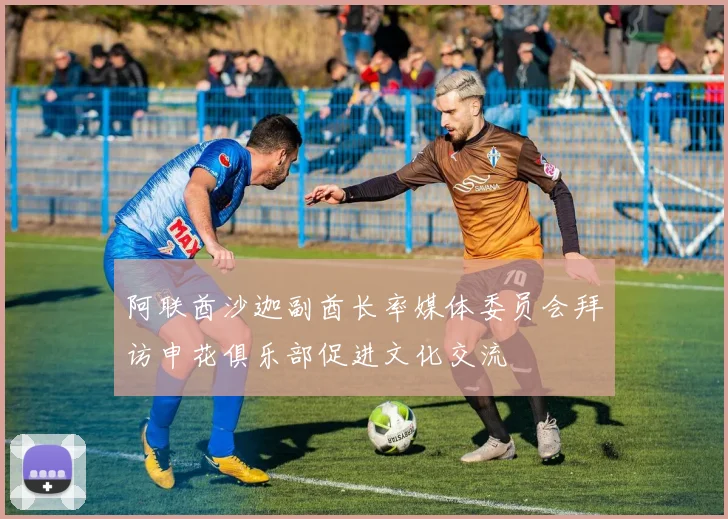 阿联酋沙迦副酋长率媒体委员会拜访申花俱乐部促进文化交流