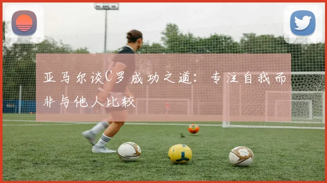 亚马尔谈C罗成功之道：专注自我而非与他人比较