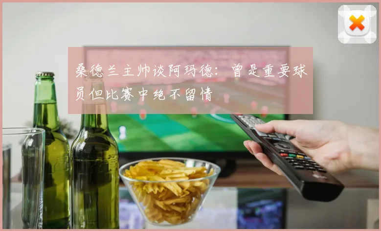 桑德兰主帅谈阿玛德：曾是重要球员但比赛中绝不留情