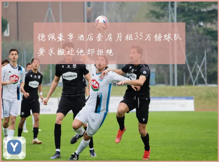 德佩豪华酒店套房月租35万镑球队要求搬迁他却拒绝