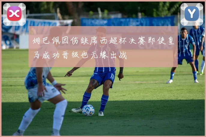 姆巴佩因伤缺席西超杯决赛即使皇马成功晋级也无缘出战
