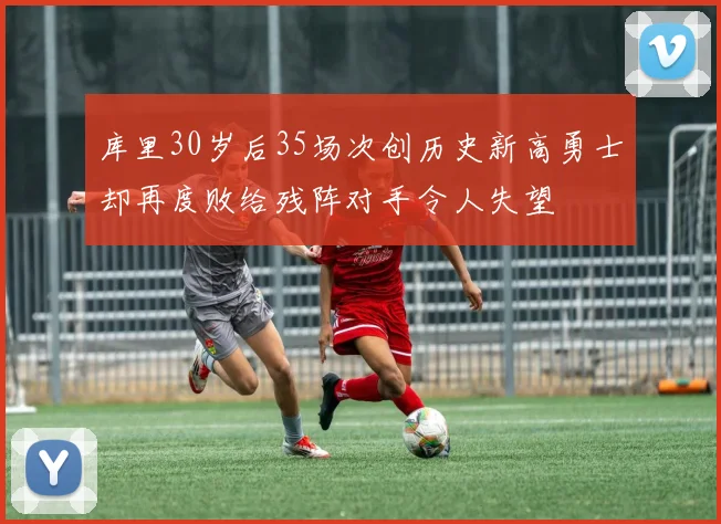 库里30岁后35场次创历史新高勇士却再度败给残阵对手令人失望
