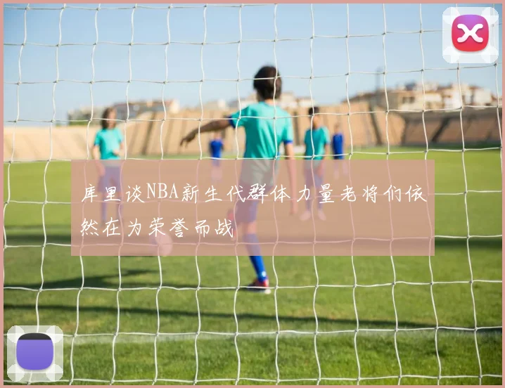 库里谈NBA新生代群体力量老将们依然在为荣誉而战