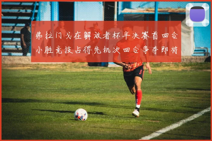 弗拉门戈在解放者杯半决赛首回合小胜竞技占得先机次回合争夺即将开启