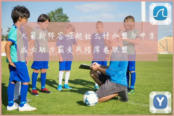 火箭新阵容崛起杜兰特加盟与申京成长助力霸凌风格席卷联盟