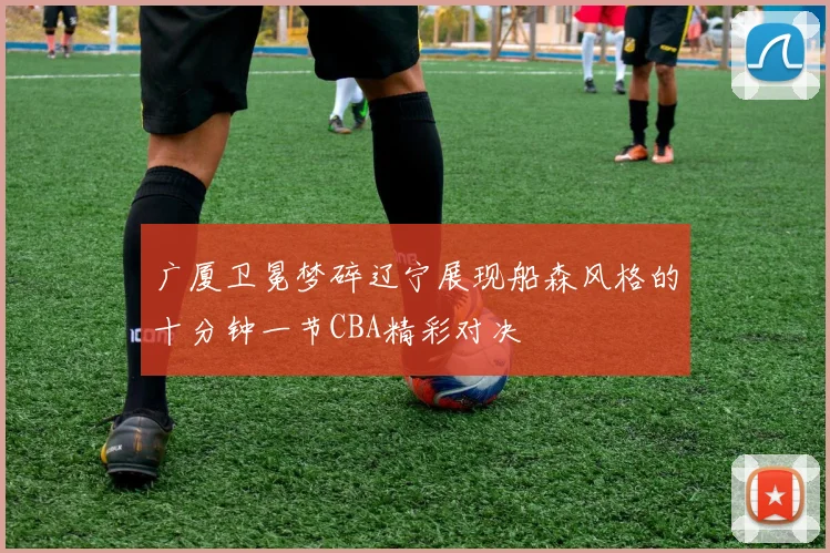 广厦卫冕梦碎辽宁展现船森风格的十分钟一节CBA精彩对决
