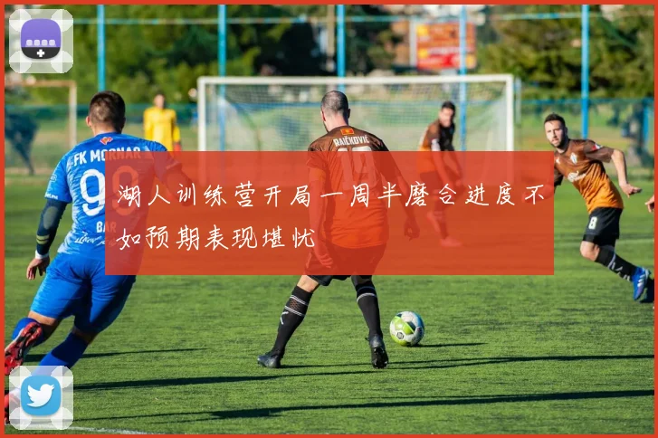 湖人训练营开局一周半磨合进度不如预期表现堪忧